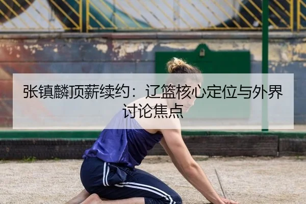 张镇麟顶薪续约：辽篮核心定位与外界讨论焦点